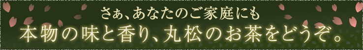 さぁ、あなたのご家庭にも本物の味と香り、丸松のお茶をどうぞ。