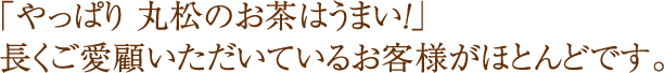 ｢やっぱり 丸松のお茶はうまい！｣長くご愛顧いただいているお客様がほとんどです。