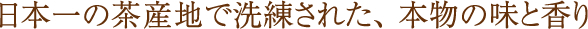 日本一の茶産地で洗練された、本物の味と香り
