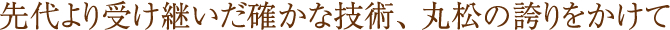 先代より受け継いだ確かな技術、 丸松の誇りをかけて